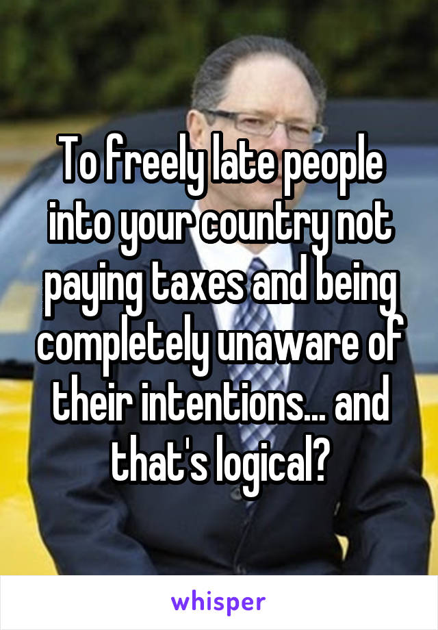 To freely late people into your country not paying taxes and being completely unaware of their intentions... and that's logical?