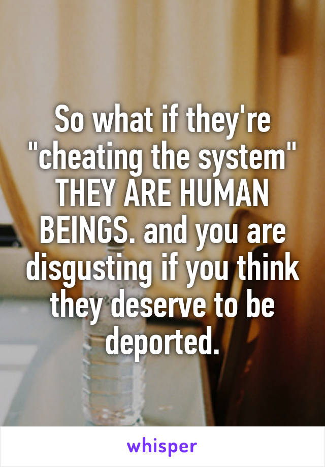 So what if they're "cheating the system" THEY ARE HUMAN BEINGS. and you are disgusting if you think they deserve to be deported.