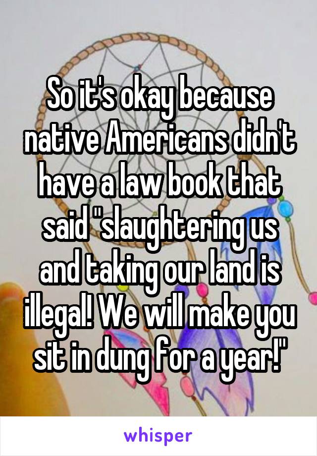 So it's okay because native Americans didn't have a law book that said "slaughtering us and taking our land is illegal! We will make you sit in dung for a year!"