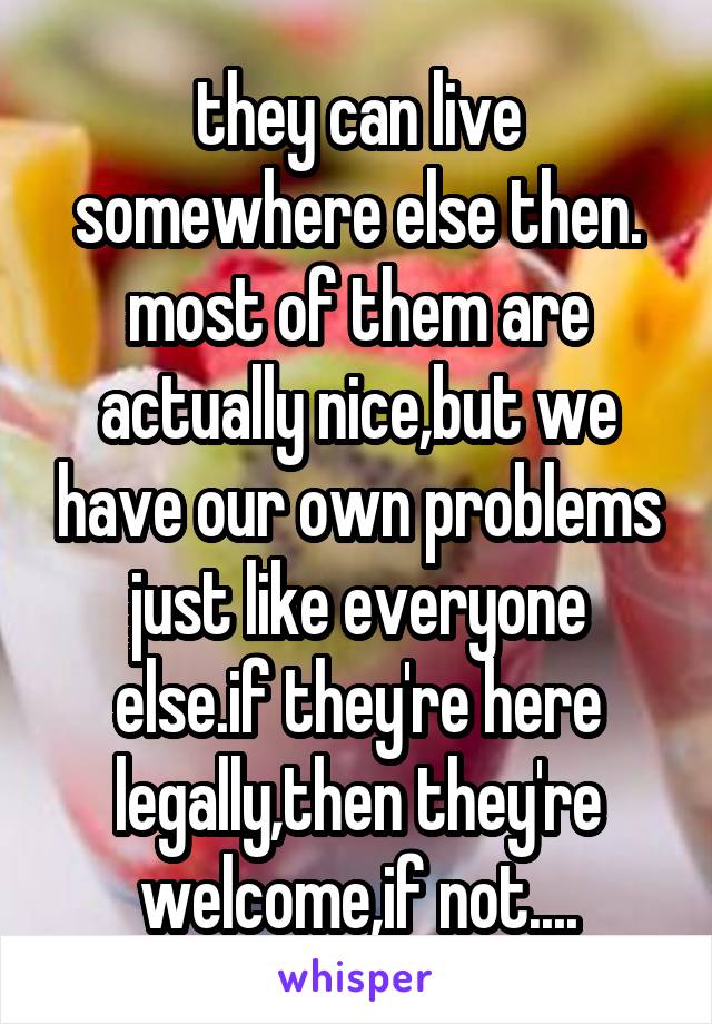 they can live somewhere else then. most of them are actually nice,but we have our own problems just like everyone else.if they're here legally,then they're welcome,if not....