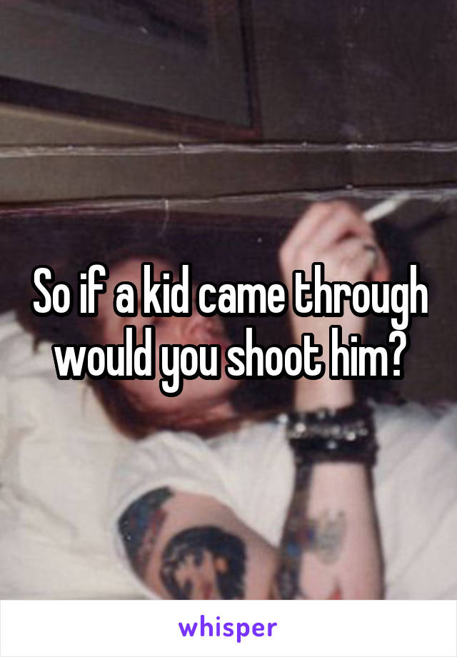 So if a kid came through would you shoot him?