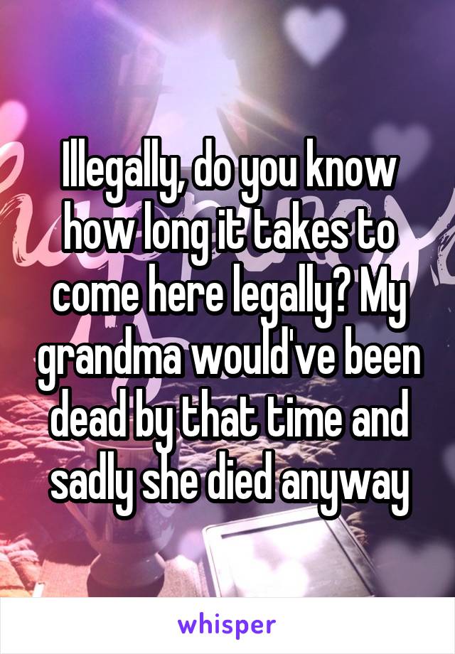 Illegally, do you know how long it takes to come here legally? My grandma would've been dead by that time and sadly she died anyway