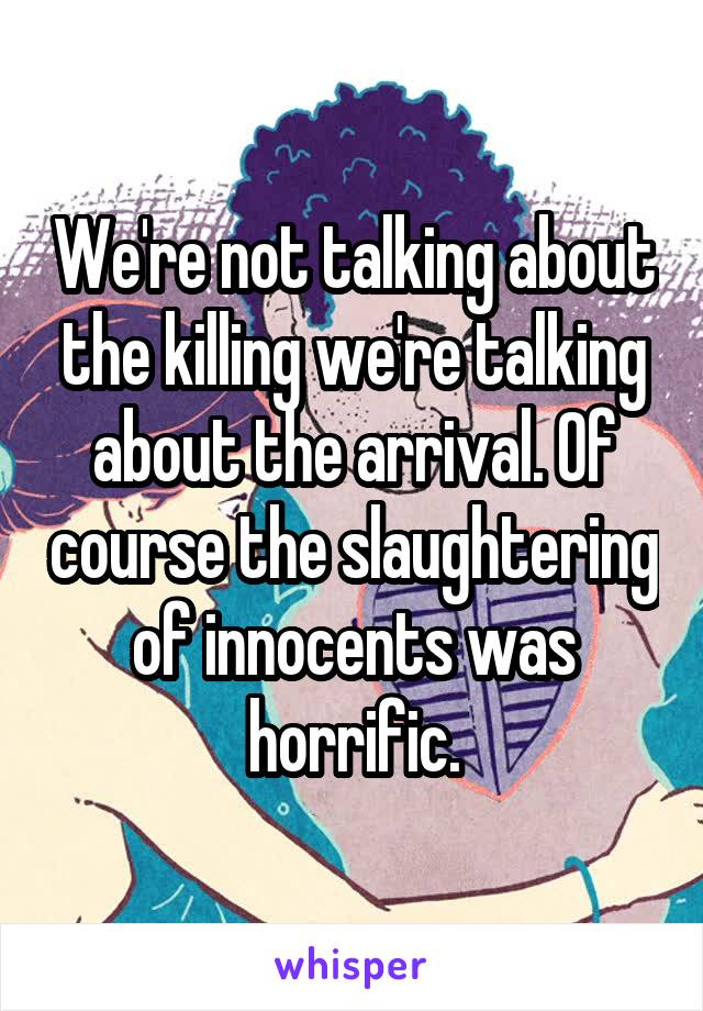 We're not talking about the killing we're talking about the arrival. Of course the slaughtering of innocents was horrific.