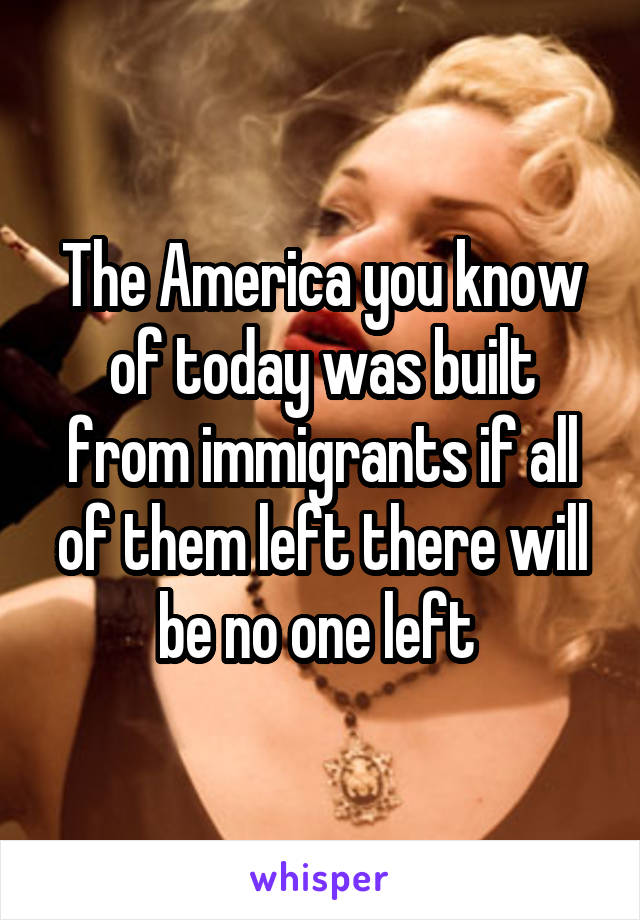 The America you know of today was built from immigrants if all of them left there will be no one left 