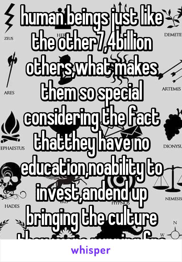 human beings just like the other7,4billion others,what makes them so special considering the fact thatthey have no education,noability to invest,andend up bringing the culture they were running fro