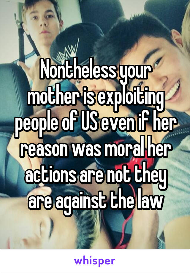 Nontheless your mother is exploiting people of US even if her reason was moral her actions are not they are against the law