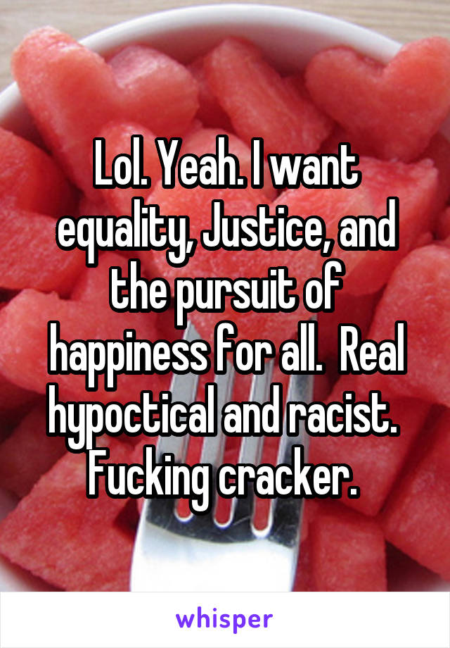 Lol. Yeah. I want equality, Justice, and the pursuit of happiness for all.  Real hypoctical and racist.  Fucking cracker. 