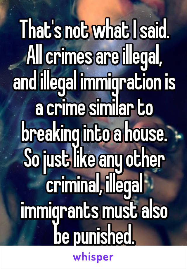 That's not what I said. All crimes are illegal, and illegal immigration is a crime similar to breaking into a house. So just like any other criminal, illegal immigrants must also be punished.