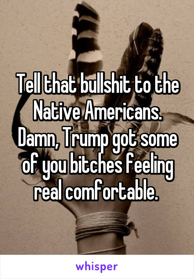 Tell that bullshit to the Native Americans. Damn, Trump got some of you bitches feeling real comfortable. 