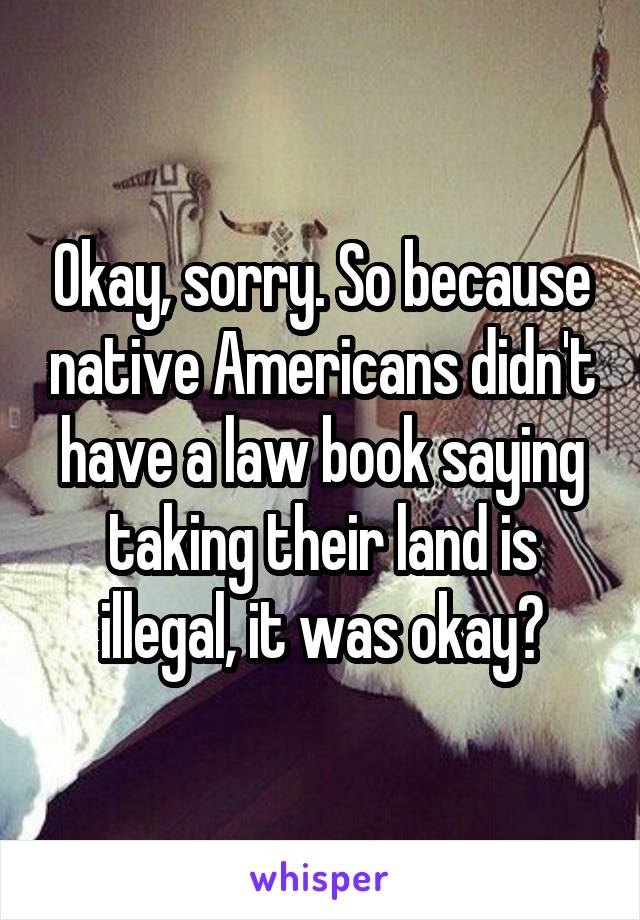 Okay, sorry. So because native Americans didn't have a law book saying taking their land is illegal, it was okay?