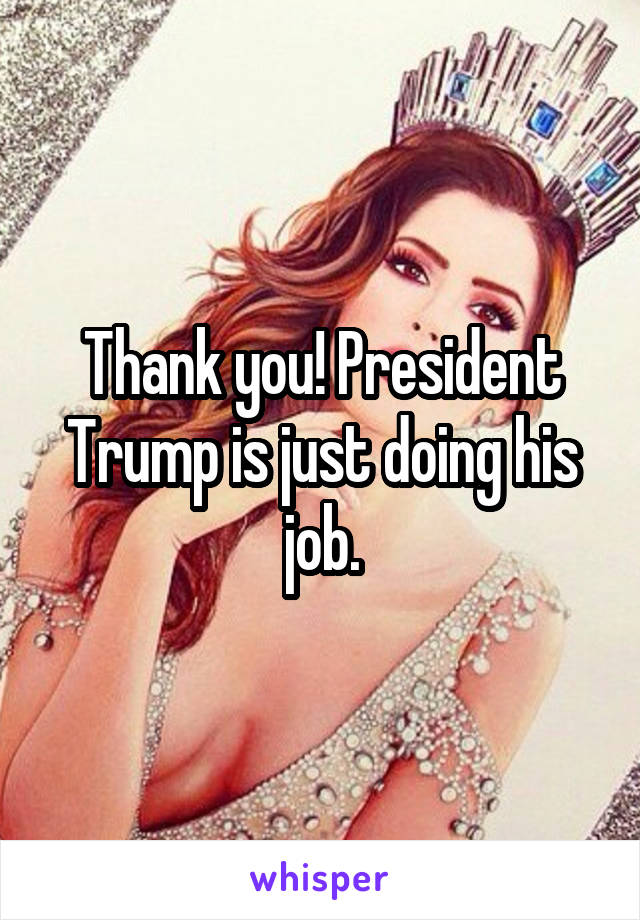 Thank you! President Trump is just doing his job.