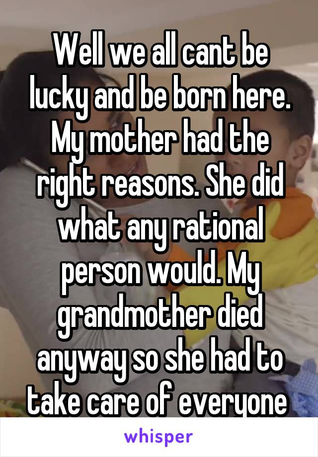 Well we all cant be lucky and be born here. My mother had the right reasons. She did what any rational person would. My grandmother died anyway so she had to take care of everyone 