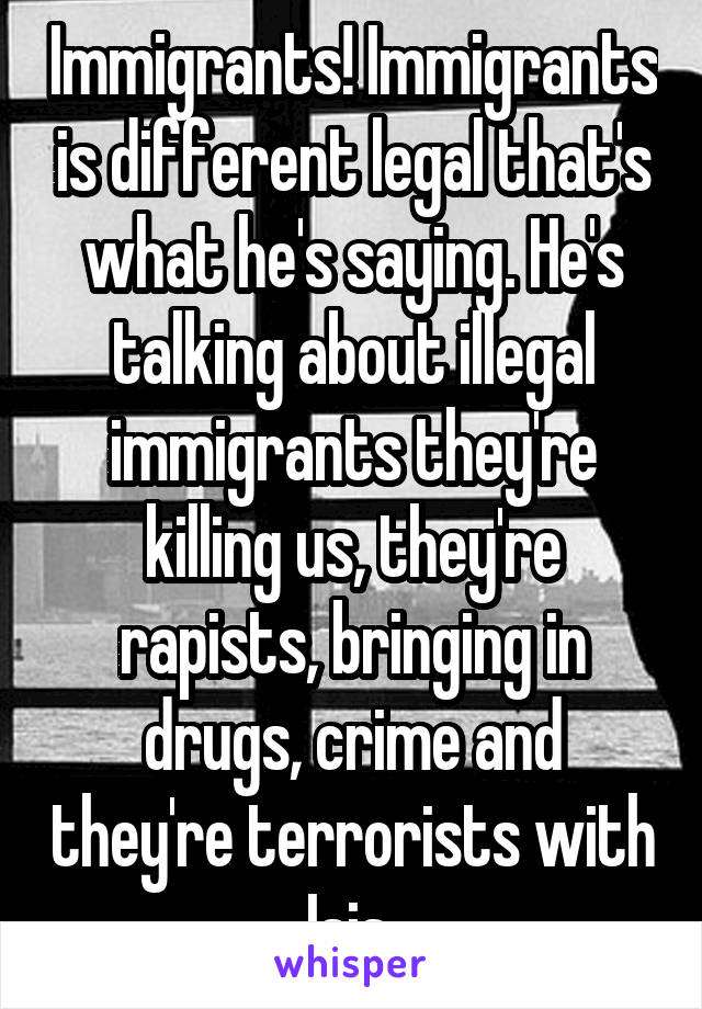 Immigrants! Immigrants is different legal that's what he's saying. He's talking about illegal immigrants they're killing us, they're rapists, bringing in drugs, crime and they're terrorists with Isis 