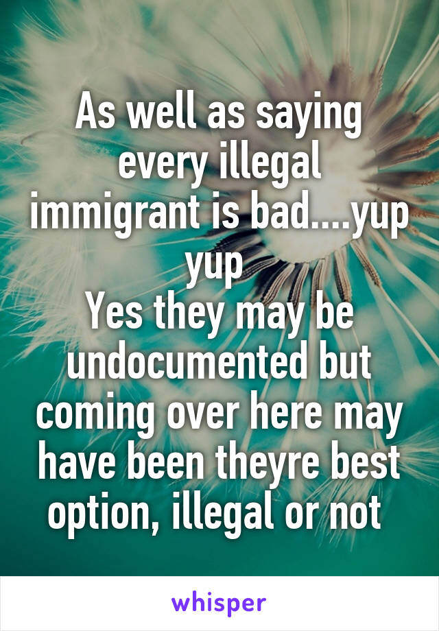 As well as saying every illegal immigrant is bad....yup yup 
Yes they may be undocumented but coming over here may have been theyre best option, illegal or not 