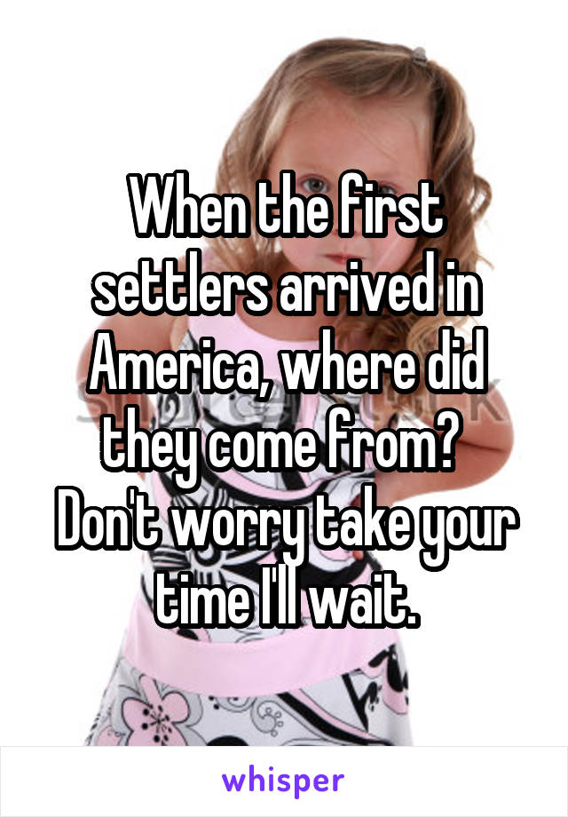 When the first settlers arrived in America, where did they come from? 
Don't worry take your time I'll wait.