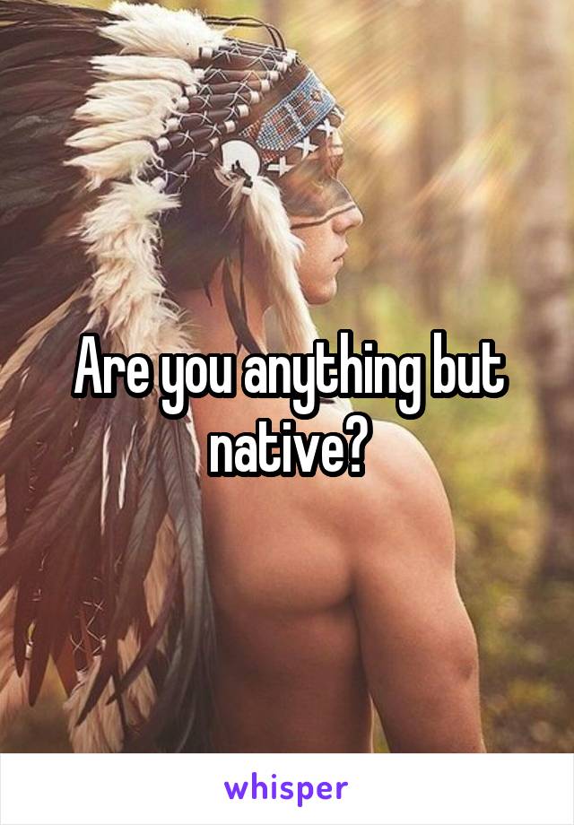 Are you anything but native?