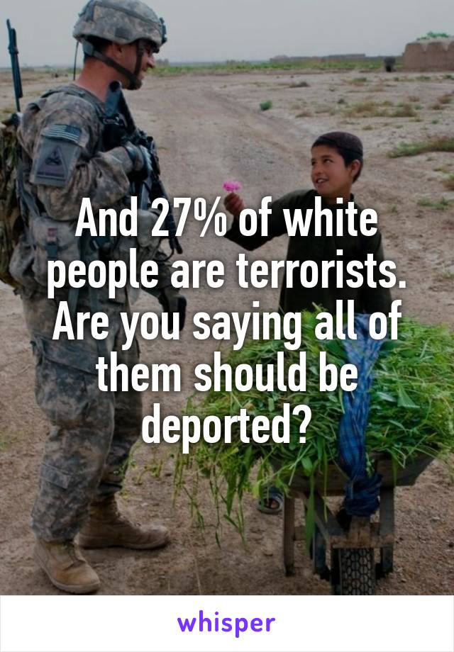 And 27% of white people are terrorists. Are you saying all of them should be deported?