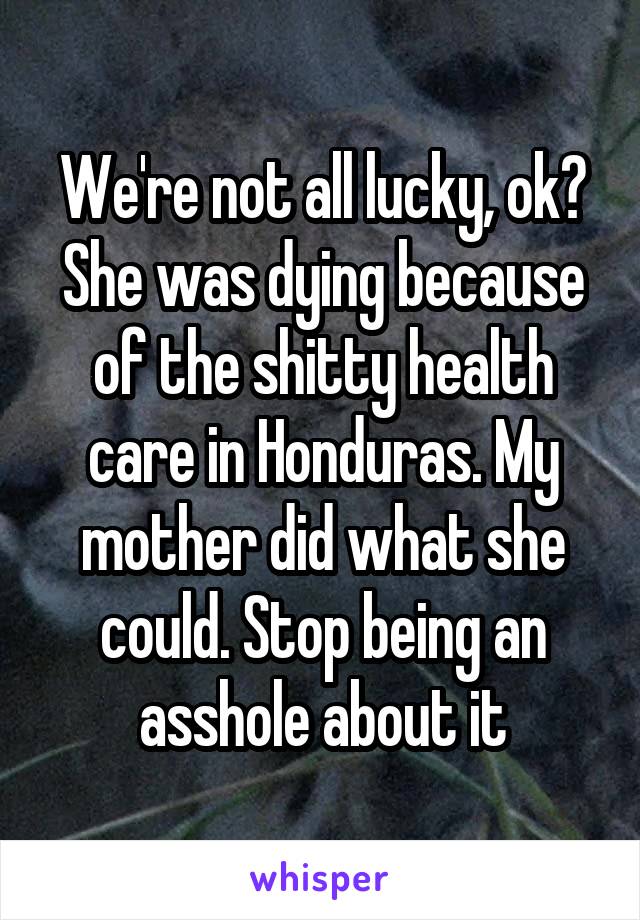 We're not all lucky, ok? She was dying because of the shitty health care in Honduras. My mother did what she could. Stop being an asshole about it