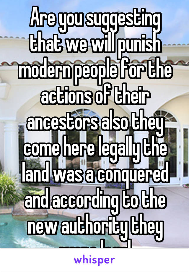 Are you suggesting that we will punish modern people for the actions of their ancestors also they come here legally the land was a conquered and according to the new authority they were legal