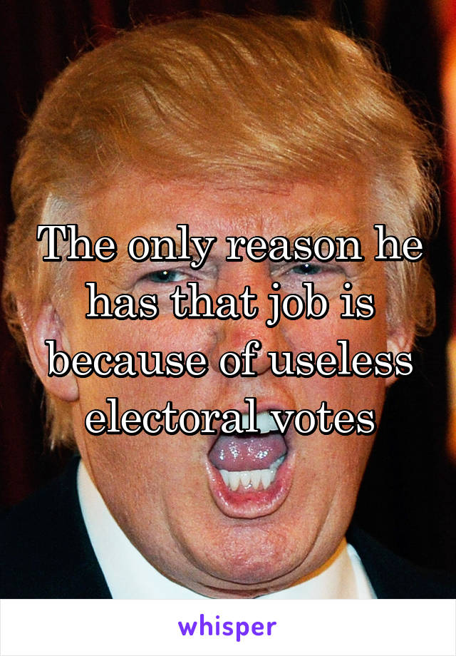 The only reason he has that job is because of useless electoral votes