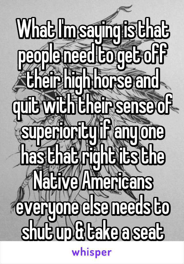 What I'm saying is that people need to get off their high horse and quit with their sense of superiority if any one has that right its the Native Americans everyone else needs to shut up & take a seat