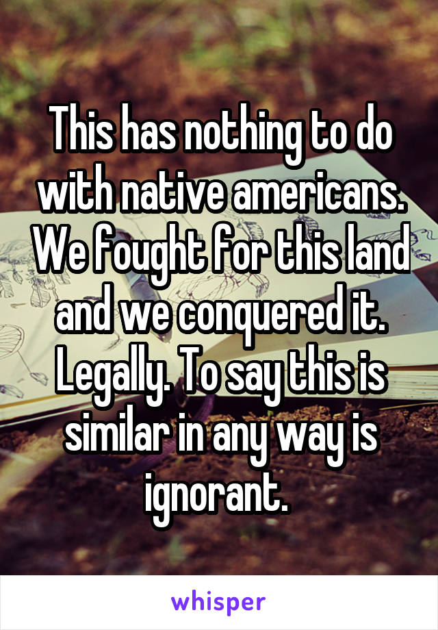 This has nothing to do with native americans. We fought for this land and we conquered it. Legally. To say this is similar in any way is ignorant. 