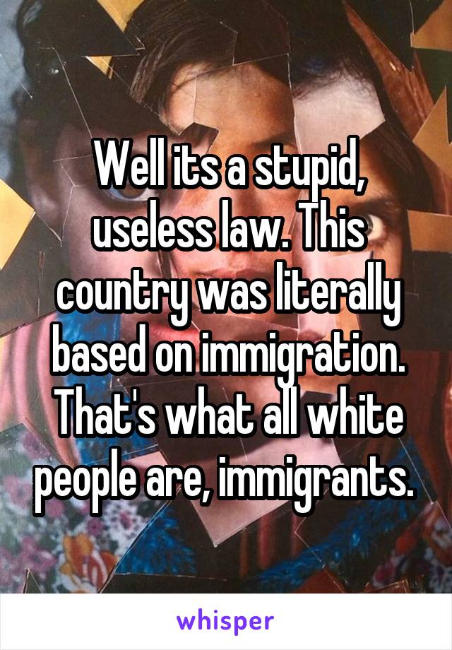 Well its a stupid, useless law. This country was literally based on immigration. That's what all white people are, immigrants. 