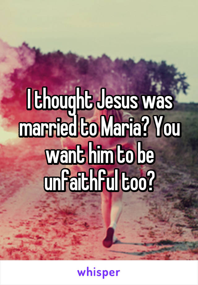 I thought Jesus was married to Maria? You want him to be unfaithful too?