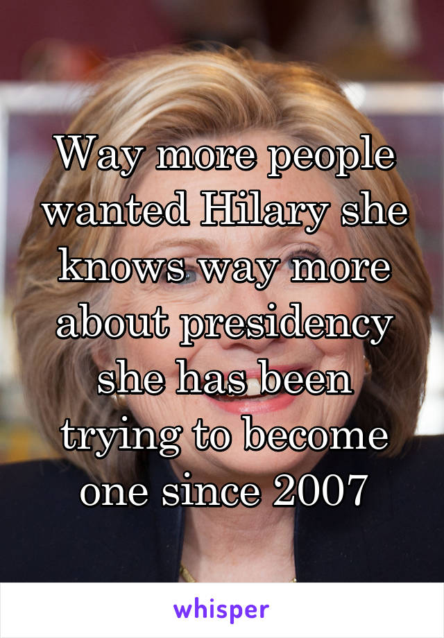 Way more people wanted Hilary she knows way more about presidency she has been trying to become one since 2007