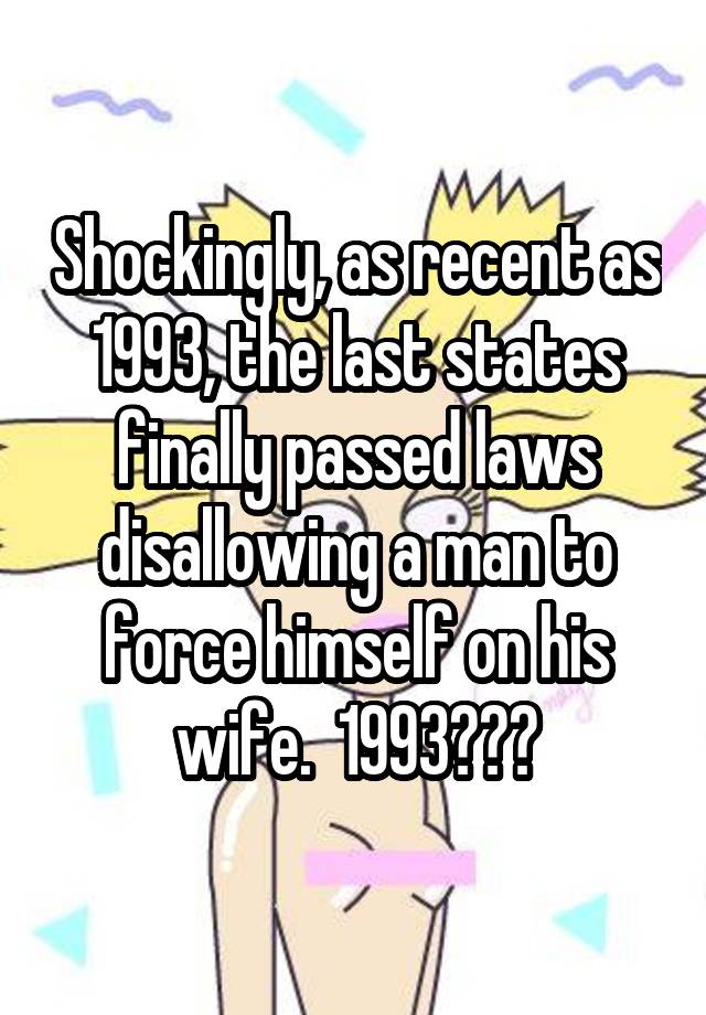 Shockingly, as recent as 1993, the last states finally passed laws disallowing a man to force himself on his wife.  1993???