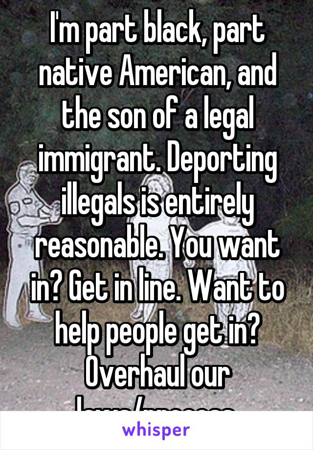 I'm part black, part native American, and the son of a legal immigrant. Deporting illegals is entirely reasonable. You want in? Get in line. Want to help people get in? Overhaul our laws/process.