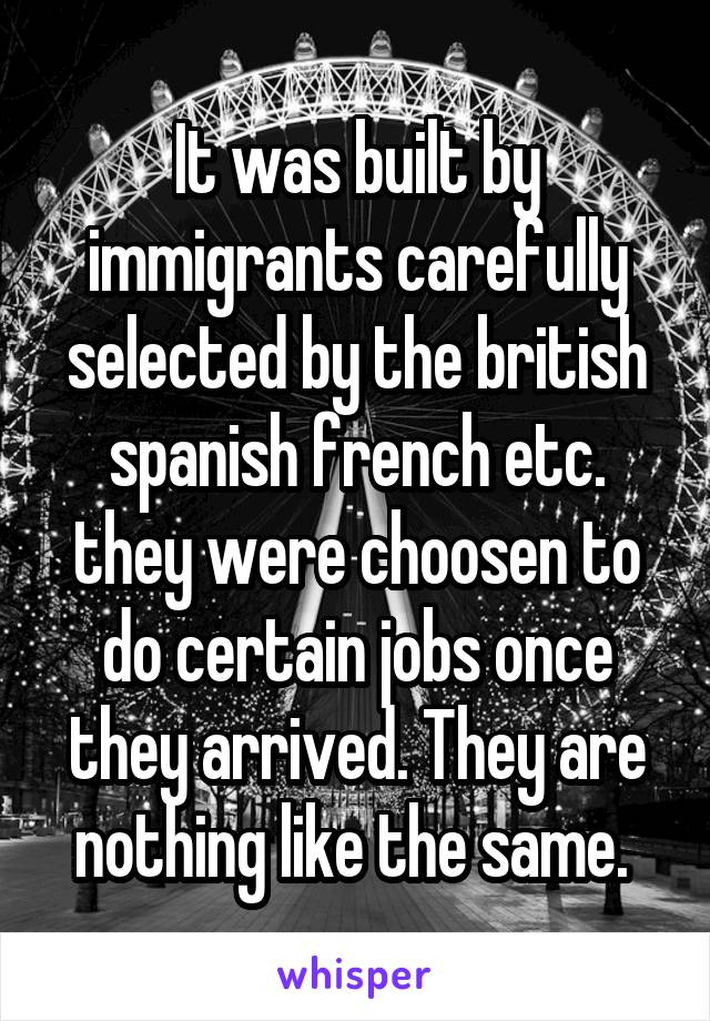 It was built by immigrants carefully selected by the british spanish french etc. they were choosen to do certain jobs once they arrived. They are nothing like the same. 