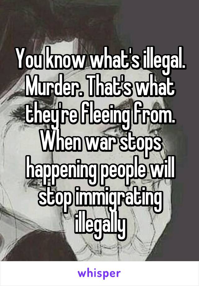 You know what's illegal. Murder. That's what they're fleeing from. When war stops happening people will stop immigrating illegally