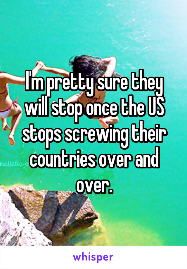 I'm pretty sure they will stop once the US stops screwing their countries over and over.