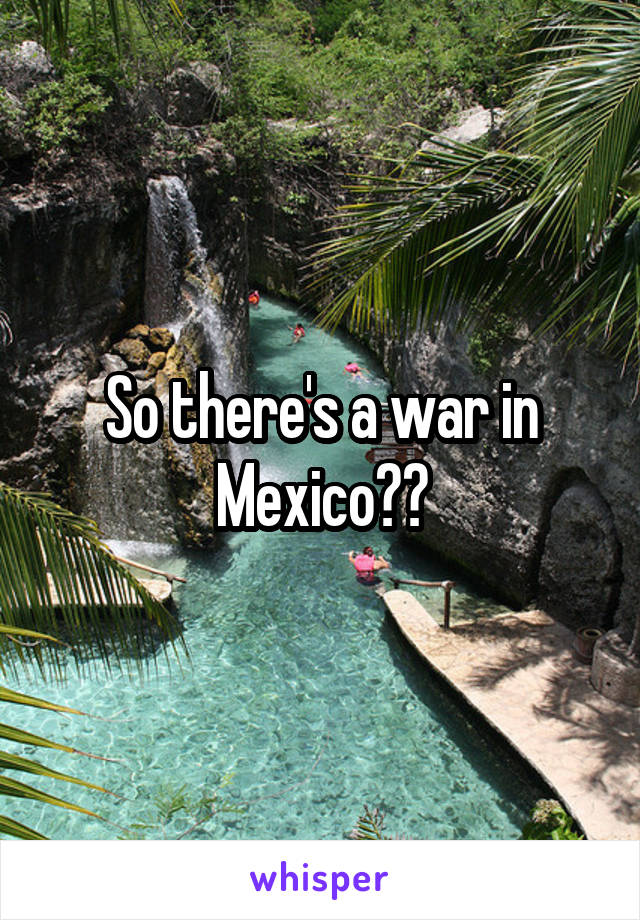 So there's a war in Mexico??