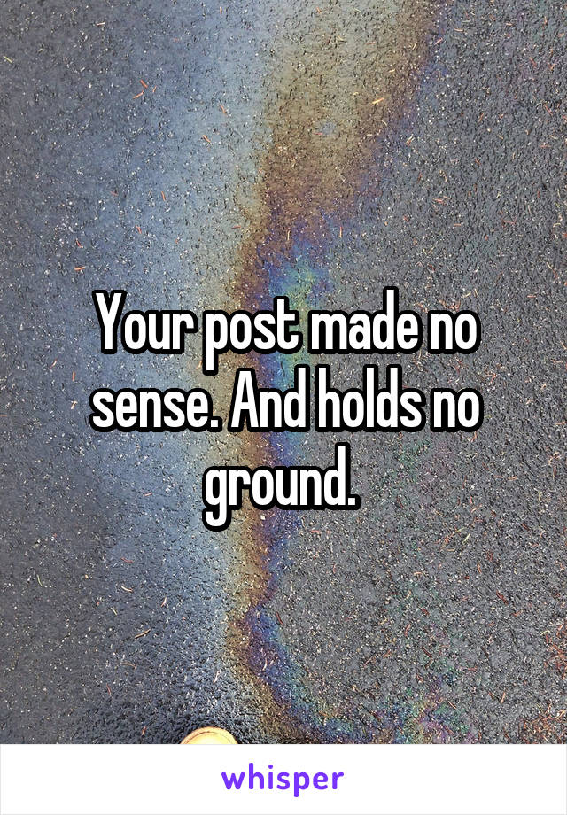 Your post made no sense. And holds no ground. 