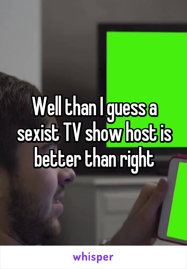 Well than I guess a sexist TV show host is better than right