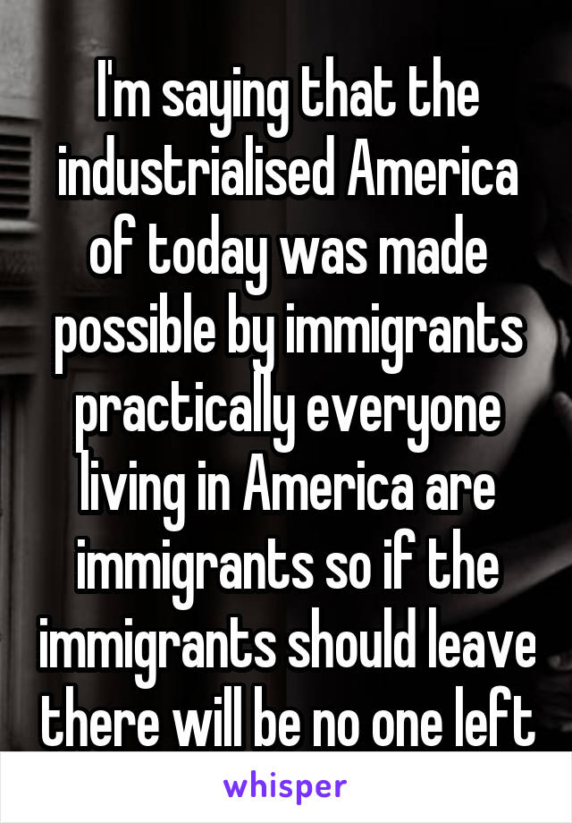 I'm saying that the industrialised America of today was made possible by immigrants practically everyone living in America are immigrants so if the immigrants should leave there will be no one left