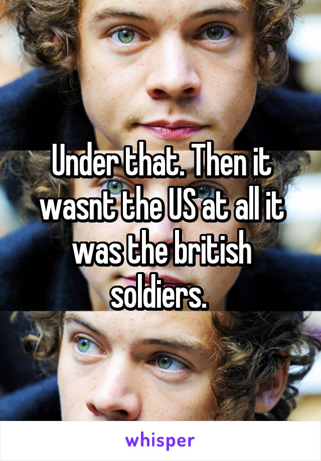 Under that. Then it wasnt the US at all it was the british soldiers. 