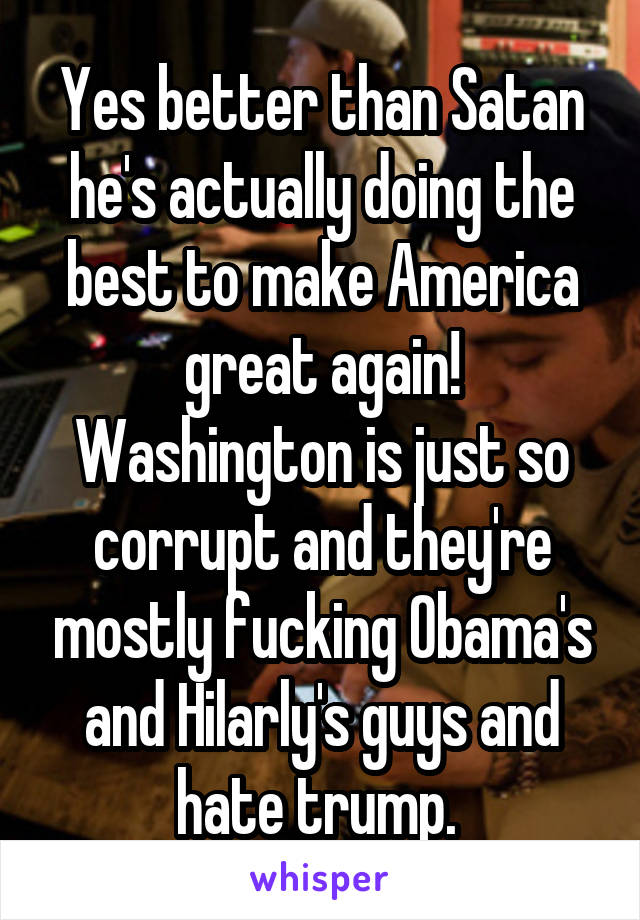 Yes better than Satan he's actually doing the best to make America great again! Washington is just so corrupt and they're mostly fucking Obama's and Hilarly's guys and hate trump. 