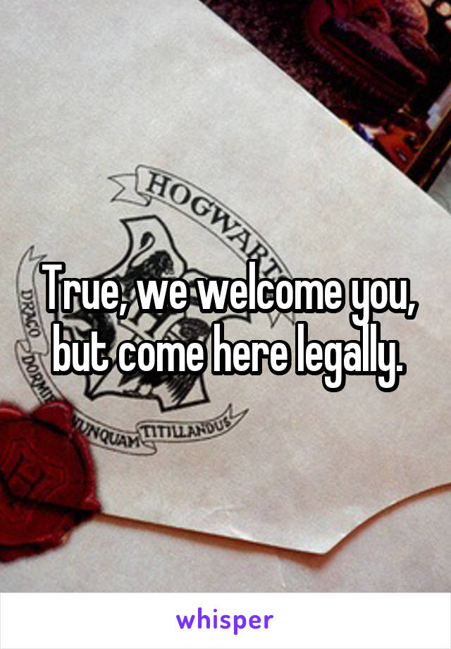 True, we welcome you, but come here legally.