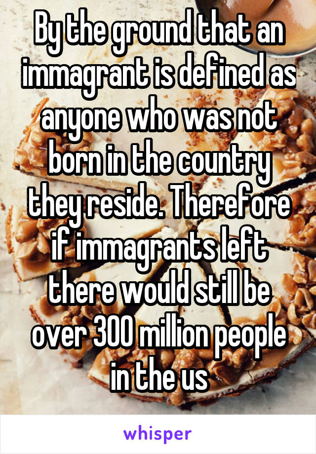 By the ground that an immagrant is defined as anyone who was not born in the country they reside. Therefore if immagrants left there would still be over 300 million people in the us
