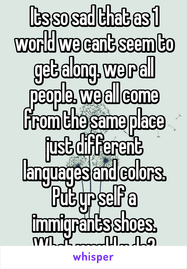 Its so sad that as 1 world we cant seem to get along. we r all people. we all come from the same place just different languages and colors. Put yr self a immigrants shoes. What would u do?