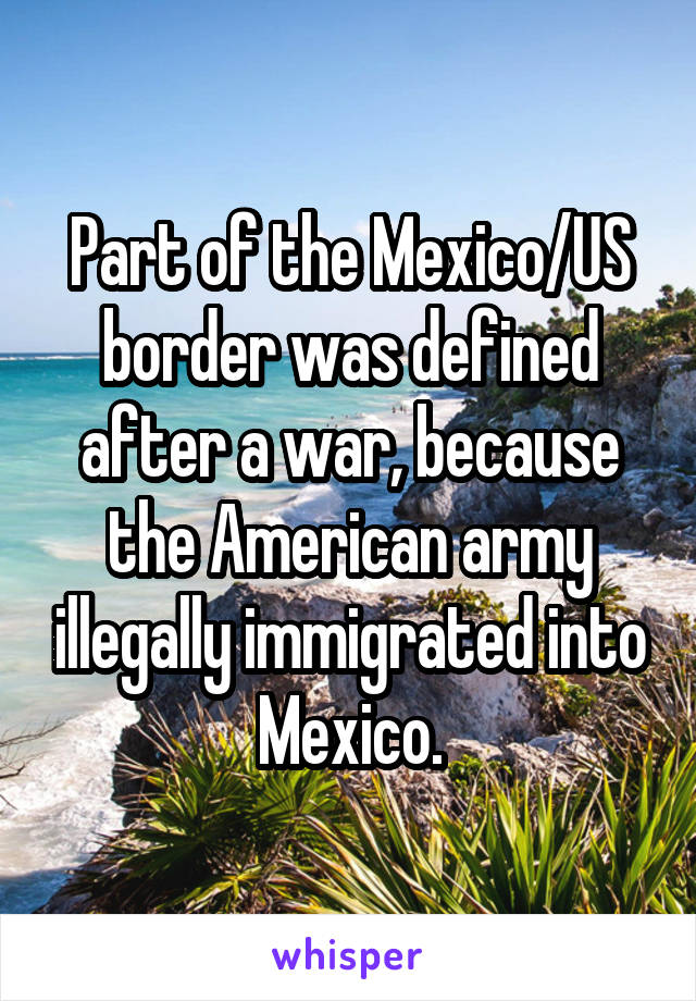 Part of the Mexico/US border was defined after a war, because the American army illegally immigrated into Mexico.