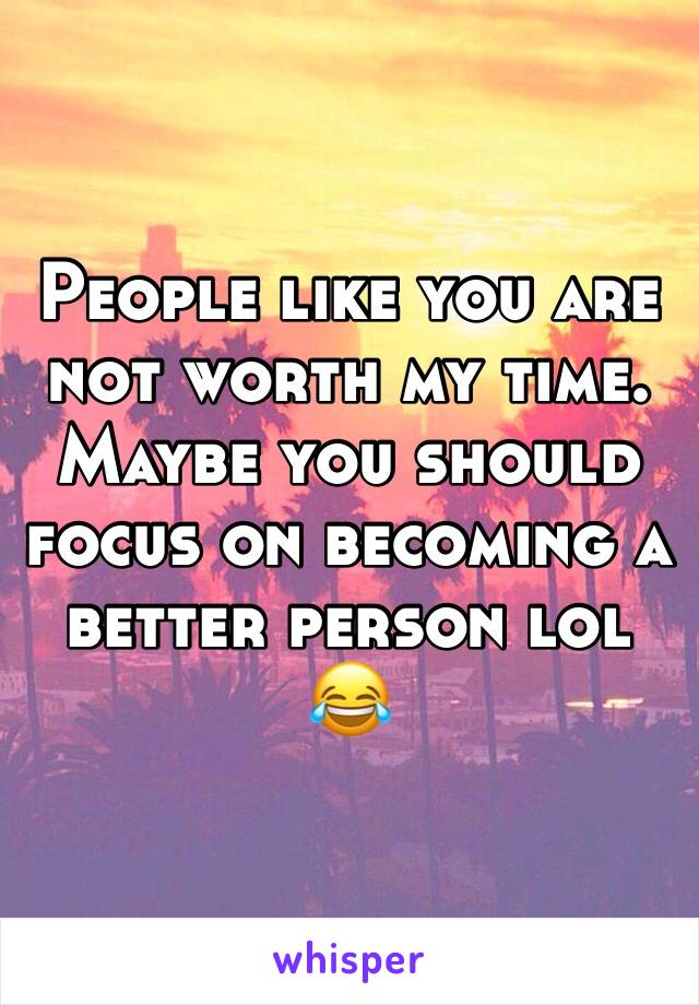 People like you are not worth my time. Maybe you should focus on becoming a better person lol 😂 