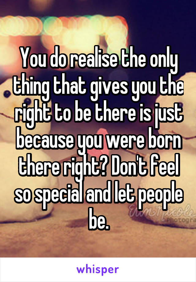 You do realise the only thing that gives you the right to be there is just because you were born there right? Don't feel so special and let people be.