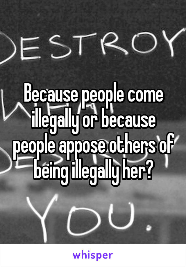 Because people come illegally or because people appose others of being illegally her?