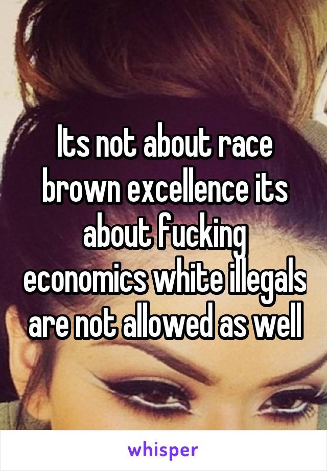 Its not about race brown excellence its about fucking economics white illegals are not allowed as well