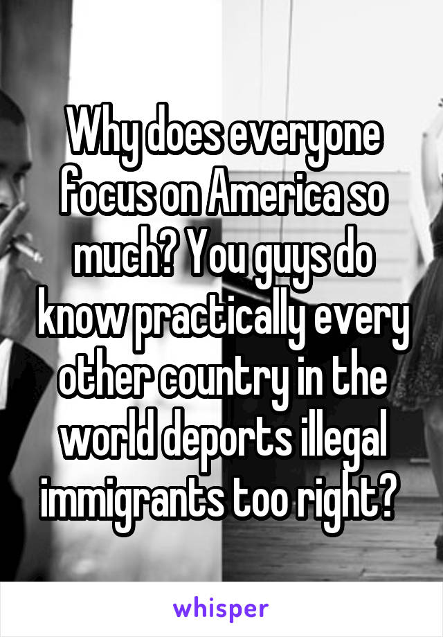 Why does everyone focus on America so much? You guys do know practically every other country in the world deports illegal immigrants too right? 