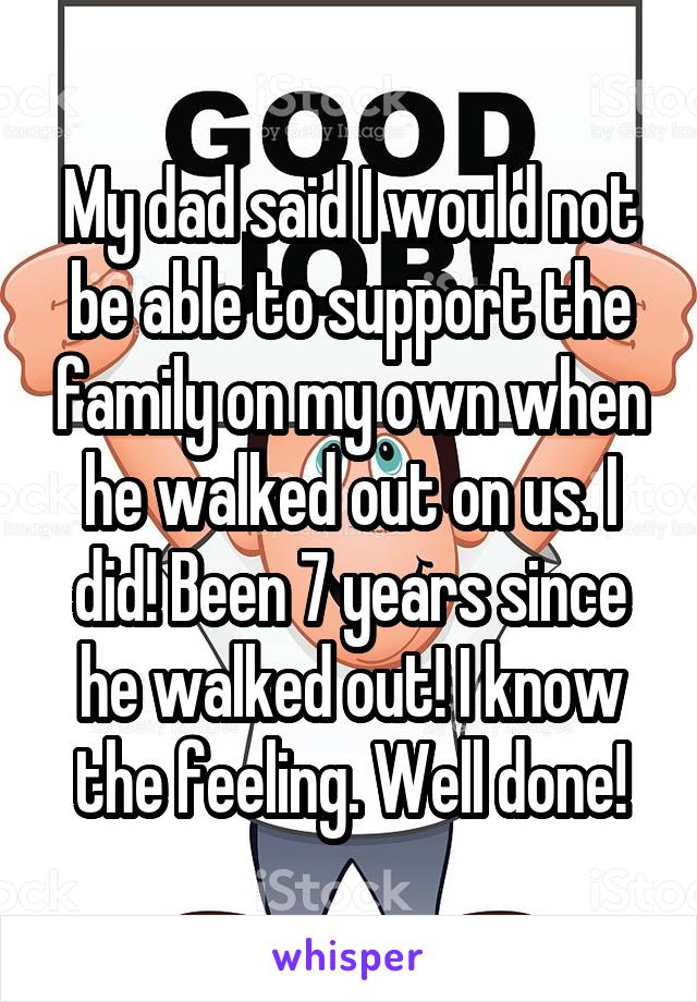 My dad said I would not be able to support the family on my own when he walked out on us. I did! Been 7 years since he walked out! I know the feeling. Well done!